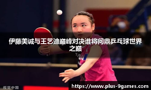 伊藤美诚与王艺迪巅峰对决谁将问鼎乒乓球世界之巅
