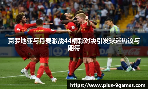 克罗地亚与丹麦激战44精彩对决引发球迷热议与期待