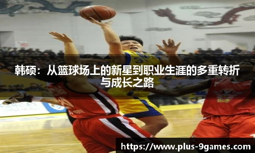 韩硕：从篮球场上的新星到职业生涯的多重转折与成长之路