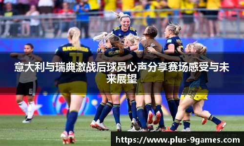 意大利与瑞典激战后球员心声分享赛场感受与未来展望