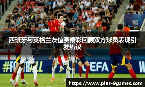 西班牙与英格兰友谊赛精彩回顾双方球员表现引发热议