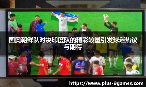 国奥朝鲜队对决印度队的精彩较量引发球迷热议与期待