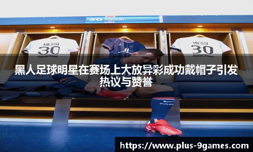 黑人足球明星在赛场上大放异彩成功戴帽子引发热议与赞誉